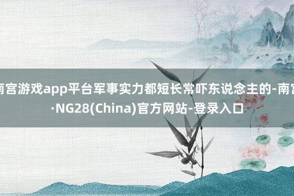 南宫游戏app平台军事实力都短长常吓东说念主的-南宫·NG28(China)官方网站-登录入口