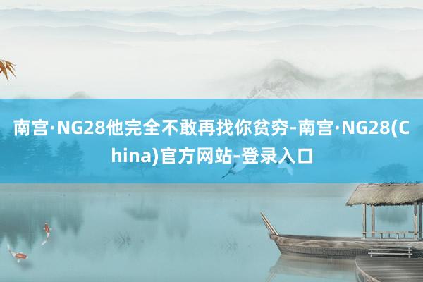 南宫·NG28他完全不敢再找你贫穷-南宫·NG28(China)官方网站-登录入口