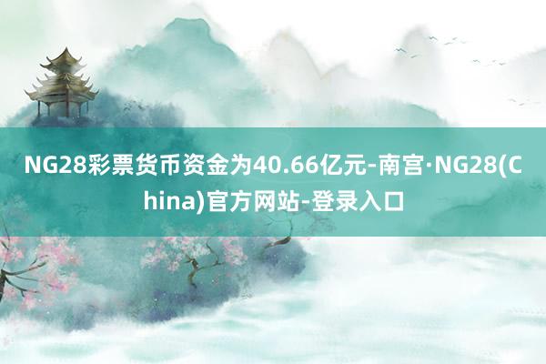 NG28彩票货币资金为40.66亿元-南宫·NG28(China)官方网站-登录入口