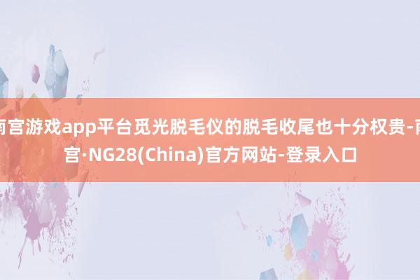 南宫游戏app平台觅光脱毛仪的脱毛收尾也十分权贵-南宫·NG28(China)官方网站-登录入口