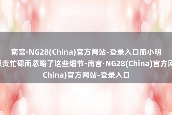南宫·NG28(China)官方网站-登录入口而小明却经常因为职责忙碌而忽略了这些细节-南宫·NG28(China)官方网站-登录入口