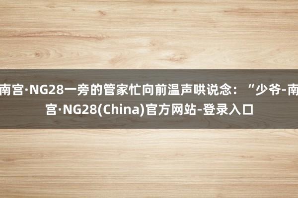 南宫·NG28一旁的管家忙向前温声哄说念：“少爷-南宫·NG28(China)官方网站-登录入口