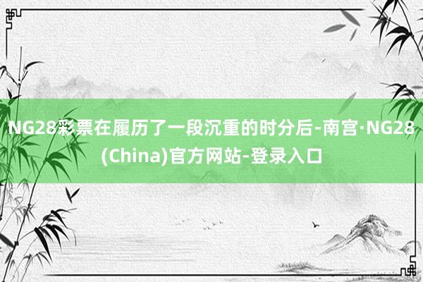 NG28彩票在履历了一段沉重的时分后-南宫·NG28(China)官方网站-登录入口