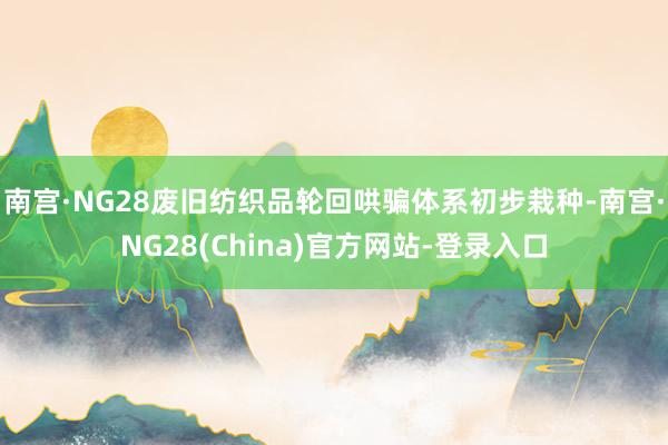 南宫·NG28废旧纺织品轮回哄骗体系初步栽种-南宫·NG28(China)官方网站-登录入口