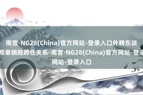 南宫·NG28(China)官方网站-登录入口外聘东谈主员照章销毁聘任关系-南宫·NG28(China)官方网站-登录入口