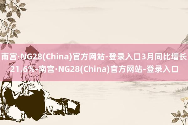 南宫·NG28(China)官方网站-登录入口3月同比增长21.6%-南宫·NG28(China)官方网站-登录入口