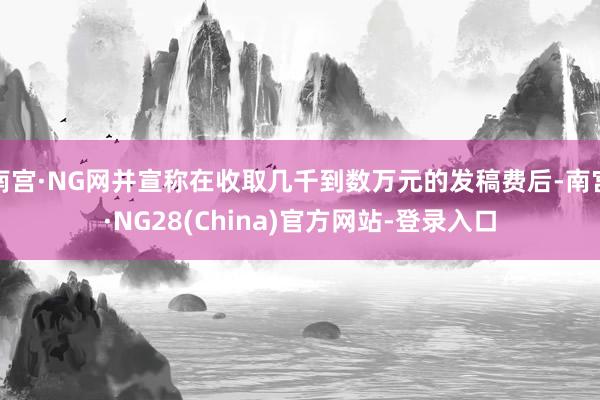 南宫·NG网并宣称在收取几千到数万元的发稿费后-南宫·NG28(China)官方网站-登录入口