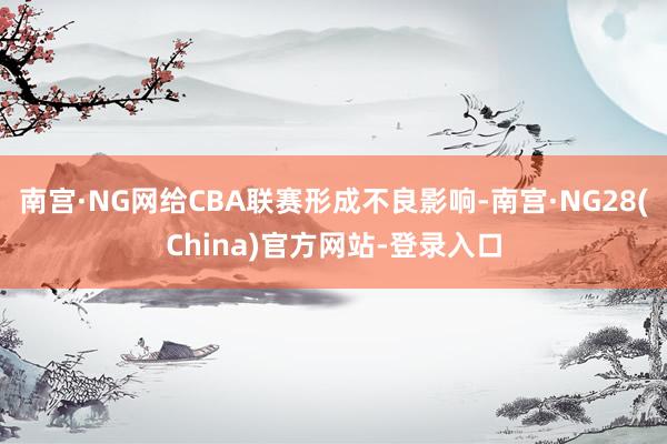南宫·NG网给CBA联赛形成不良影响-南宫·NG28(China)官方网站-登录入口
