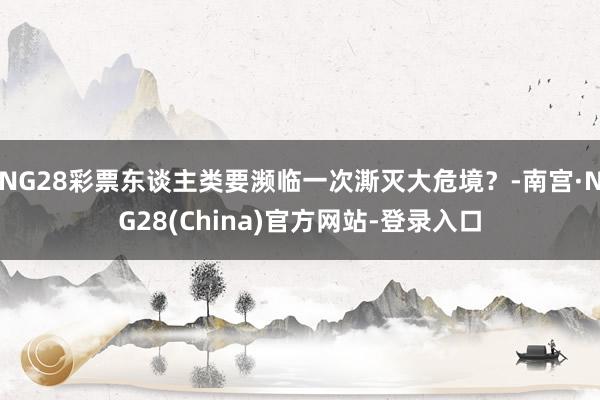 NG28彩票东谈主类要濒临一次澌灭大危境？-南宫·NG28(China)官方网站-登录入口
