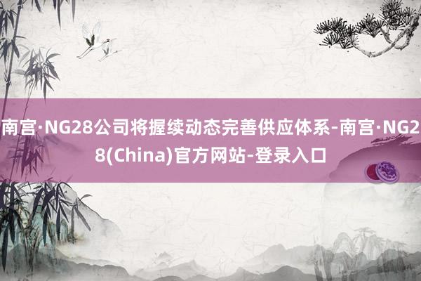 南宫·NG28公司将握续动态完善供应体系-南宫·NG28(China)官方网站-登录入口
