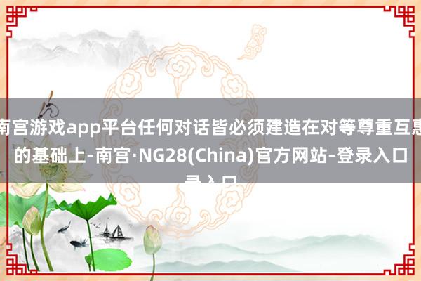 南宫游戏app平台任何对话皆必须建造在对等尊重互惠的基础上-南宫·NG28(China)官方网站-登录入口