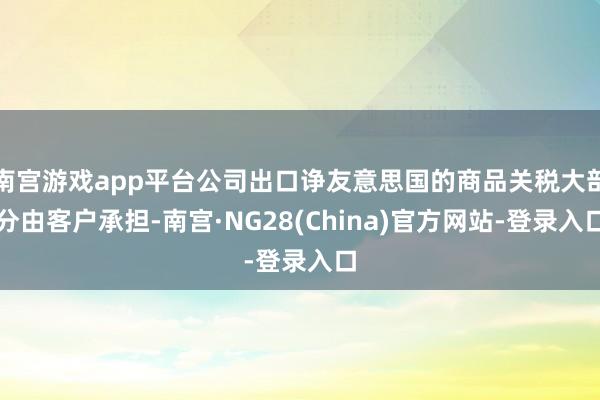 南宫游戏app平台公司出口诤友意思国的商品关税大部分由客户承担-南宫·NG28(China)官方网站-登录入口