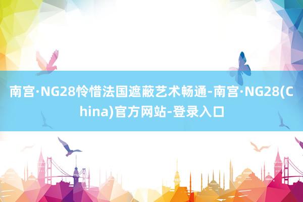 南宫·NG28怜惜法国遮蔽艺术畅通-南宫·NG28(China)官方网站-登录入口