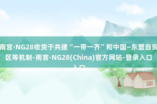 南宫·NG28收货于共建“一带一齐”和中国—东盟自贸区等机制-南宫·NG28(China)官方网站-登录入口
