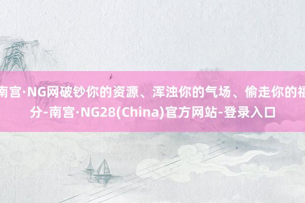 南宫·NG网破钞你的资源、浑浊你的气场、偷走你的福分-南宫·NG28(China)官方网站-登录入口