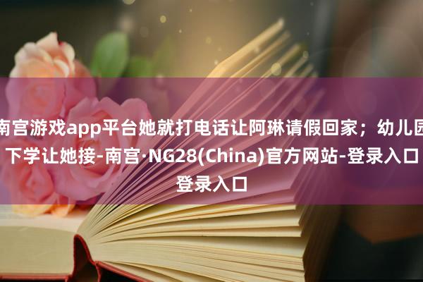 南宫游戏app平台她就打电话让阿琳请假回家；幼儿园下学让她接-南宫·NG28(China)官方网站-登录入口