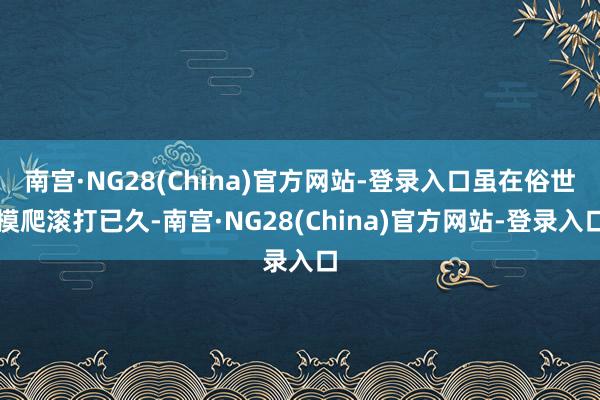南宫·NG28(China)官方网站-登录入口虽在俗世摸爬滚打已久-南宫·NG28(China)官方网站-登录入口