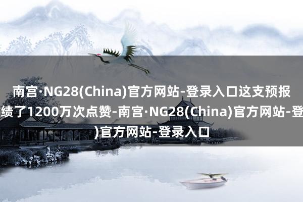 南宫·NG28(China)官方网站-登录入口这支预报片还成绩了1200万次点赞-南宫·NG28(China)官方网站-登录入口