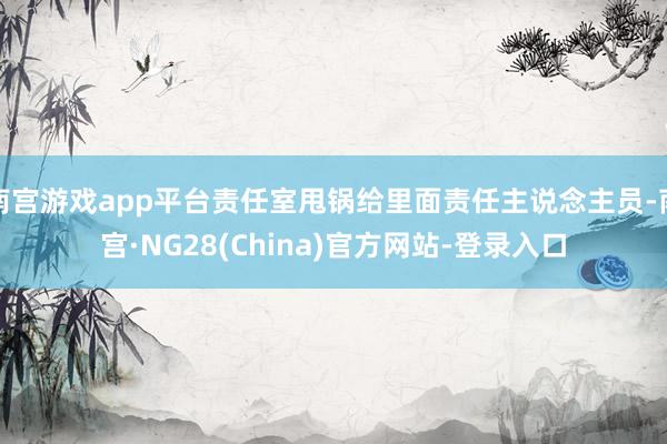 南宫游戏app平台责任室甩锅给里面责任主说念主员-南宫·NG28(China)官方网站-登录入口