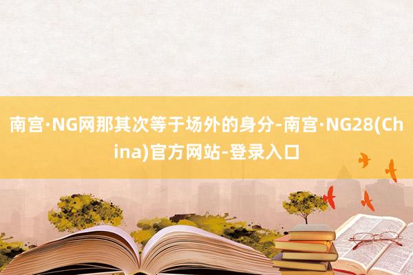 南宫·NG网那其次等于场外的身分-南宫·NG28(China)官方网站-登录入口