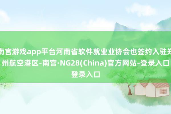 南宫游戏app平台河南省软件就业业协会也签约入驻郑州航空港区-南宫·NG28(China)官方网站-登录入口