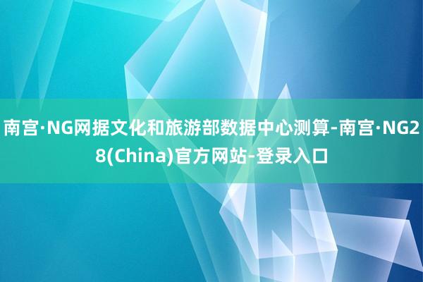 南宫·NG网据文化和旅游部数据中心测算-南宫·NG28(China)官方网站-登录入口