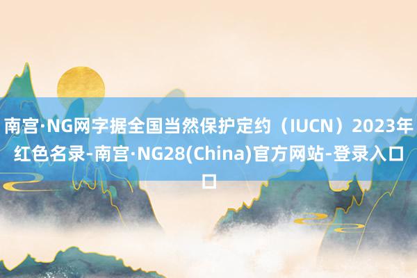 南宫·NG网字据全国当然保护定约（IUCN）2023年红色名录-南宫·NG28(China)官方网站-登录入口