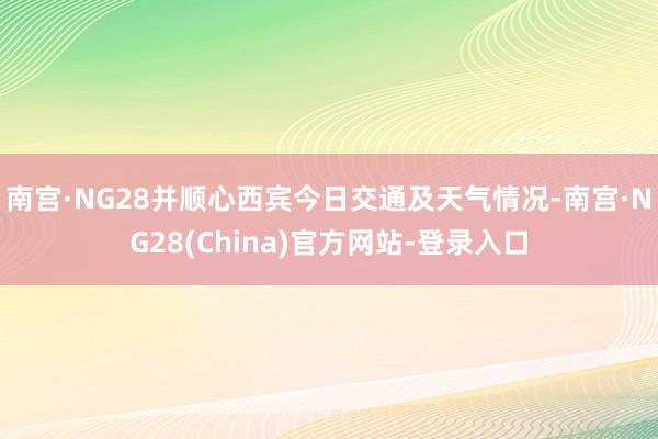 南宫·NG28并顺心西宾今日交通及天气情况-南宫·NG28(China)官方网站-登录入口