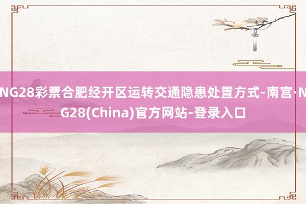 NG28彩票合肥经开区运转交通隐患处置方式-南宫·NG28(China)官方网站-登录入口
