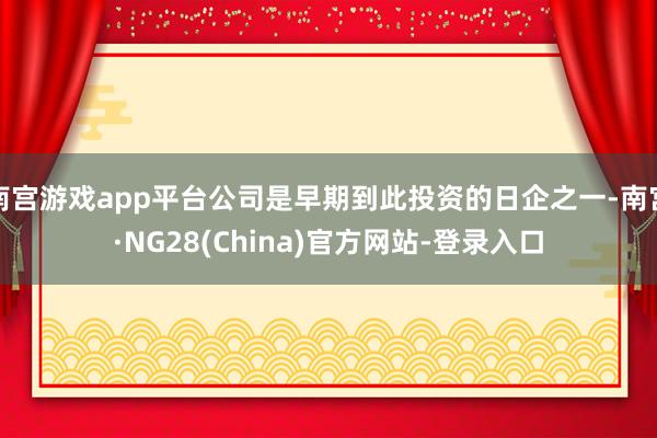 南宫游戏app平台公司是早期到此投资的日企之一-南宫·NG28(China)官方网站-登录入口