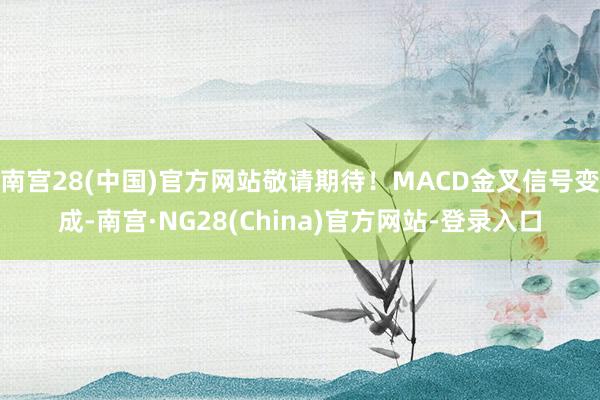 南宫28(中国)官方网站敬请期待！MACD金叉信号变成-南宫·NG28(China)官方网站-登录入口