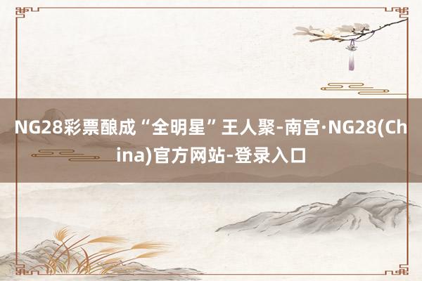 NG28彩票酿成“全明星”王人聚-南宫·NG28(China)官方网站-登录入口