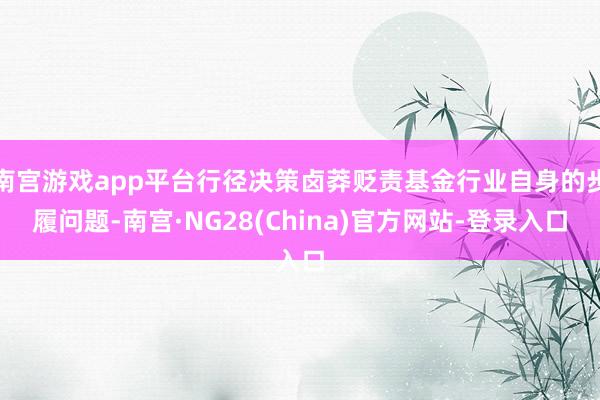 南宫游戏app平台行径决策卤莽贬责基金行业自身的步履问题-南宫·NG28(China)官方网站-登录入口