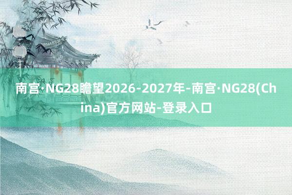 南宫·NG28瞻望2026-2027年-南宫·NG28(China)官方网站-登录入口