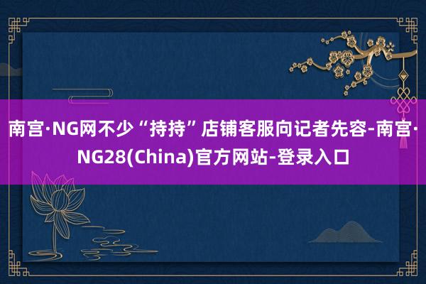 南宫·NG网　　不少“持持”店铺客服向记者先容-南宫·NG28(China)官方网站-登录入口
