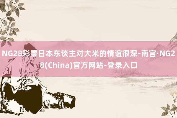 NG28彩票日本东谈主对大米的情谊很深-南宫·NG28(China)官方网站-登录入口