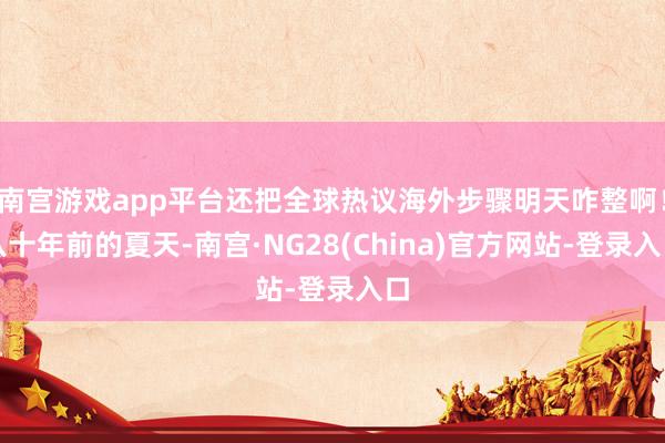 南宫游戏app平台还把全球热议海外步骤明天咋整啊！八十年前的夏天-南宫·NG28(China)官方网站-登录入口