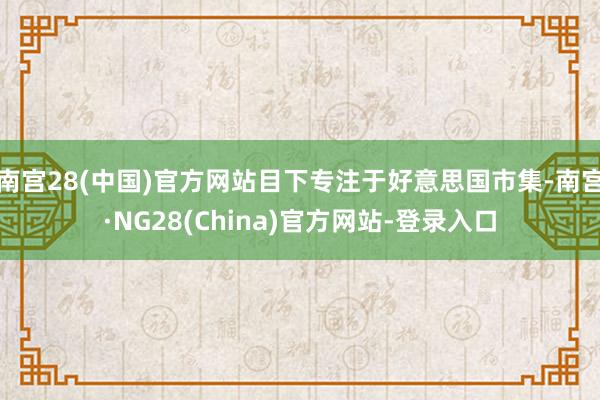南宫28(中国)官方网站目下专注于好意思国市集-南宫·NG28(China)官方网站-登录入口