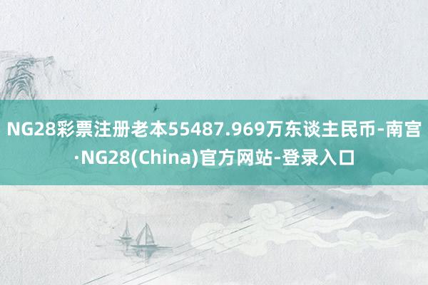 NG28彩票注册老本55487.969万东谈主民币-南宫·NG28(China)官方网站-登录入口