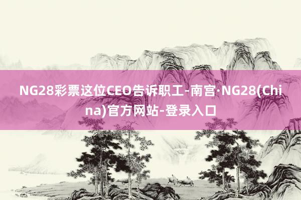 NG28彩票　　这位CEO告诉职工-南宫·NG28(China)官方网站-登录入口