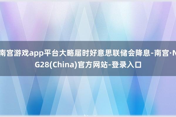 南宫游戏app平台大略届时好意思联储会降息-南宫·NG28(China)官方网站-登录入口