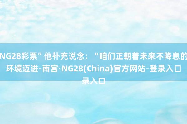 NG28彩票”他补充说念：“咱们正朝着未来不降息的环境迈进-南宫·NG28(China)官方网站-登录入口