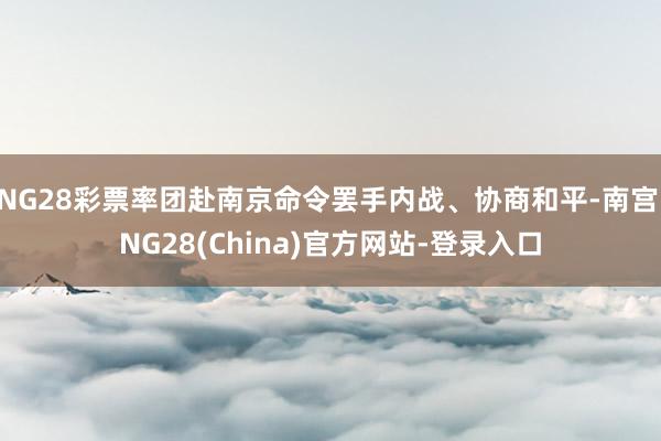 NG28彩票率团赴南京命令罢手内战、协商和平-南宫·NG28(China)官方网站-登录入口