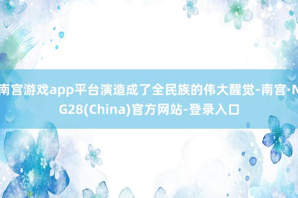 南宫游戏app平台演造成了全民族的伟大醒觉-南宫·NG28(China)官方网站-登录入口