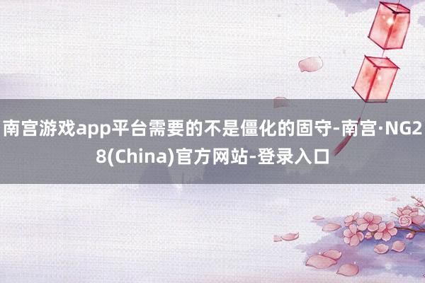 南宫游戏app平台需要的不是僵化的固守-南宫·NG28(China)官方网站-登录入口