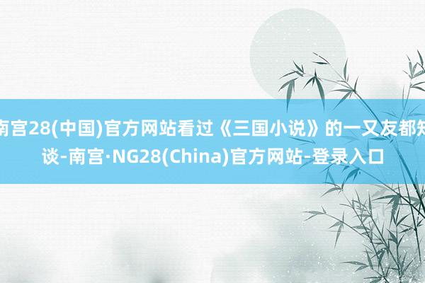 南宫28(中国)官方网站看过《三国小说》的一又友都知谈-南宫·NG28(China)官方网站-登录入口