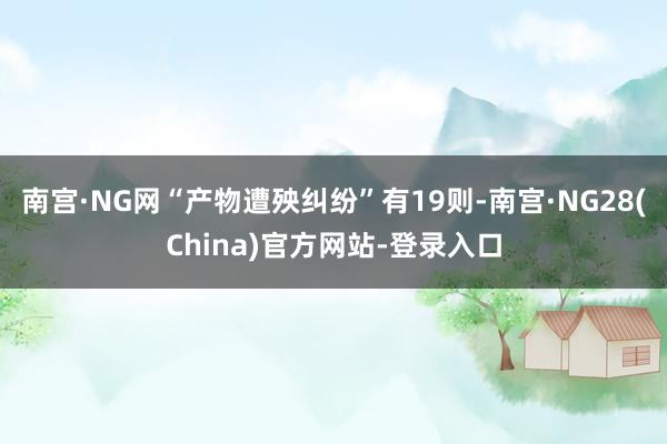 南宫·NG网“产物遭殃纠纷”有19则-南宫·NG28(China)官方网站-登录入口