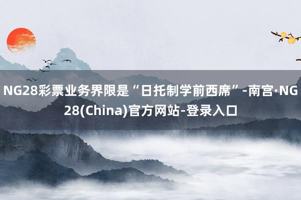 NG28彩票业务界限是“日托制学前西席”-南宫·NG28(China)官方网站-登录入口