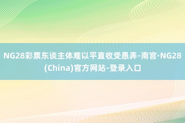 NG28彩票东谈主体难以平直收受愚弄-南宫·NG28(China)官方网站-登录入口