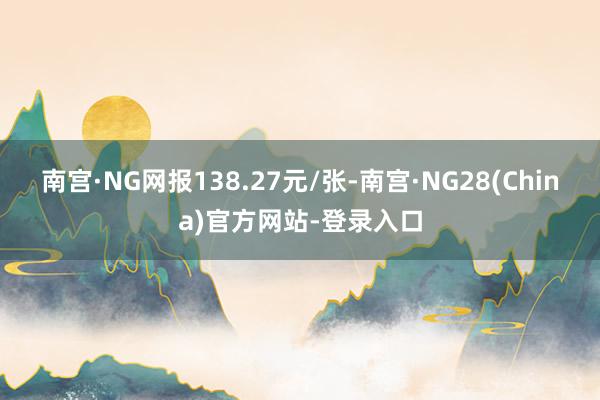 南宫·NG网报138.27元/张-南宫·NG28(China)官方网站-登录入口